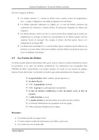 Systèmes d’exploitation – Gestion de Fichiers sous linux
Imene Sghaier 8
Il existe 4 catégories de fichiers :
 Les fichiers normaux (-) : comme les fichiers textes, courrier, sources de programmes(c,
java…), scripts, configuration, exécutables, programmes en code binaire.
 Les fichiers répertoires (directories en Anglais) (d) : ce sont des fichiers conteneurs qui
contiennent des références à d'autres fichiers. Ils permettent d'organiser les fichiers par
catégories.
 Les fichiers spéciaux : situés sous /dev, ce sont les points d'accès préparés par le système aux
périphériques. Le montage va réaliser une correspondance de ces fichiers spéciaux vers leur
répertoire "point de montage". Par exemple, le fichier /dev/hda permet l'accès et le
chargement du 1er disque IDE.
 Les fichiers liens symboliques (l) : ce sont des fichiers qui ne contiennent qu'une référence (un
pointeur) à un autre fichier. Cela permet d'utiliser un même fichier sous plusieurs noms sans
avoir à le dupliquer sur le disque.
2.9 Les I-nodes des fichiers
Un fichier possède plusieurs informations, telles que le nom, le contenu et d’autres informations comme
les permissions et les dates des dernières modifications. Ces informations sont sauvegardées dans
l’INODE du fichier (nœud d’index) avec d’autres données. Un i-node est une structure de quelques
dizaines d’octets décrite dans /usr/include/sys/inode.h qui contient généralement les champs suivants :
 le type du fichier (fichier ordinaire, spécial, répertoire,...).
 les droits d’accès.
 UID : le propriétaire du fichier.
 GID : le group à le quel il appartient le propriétaire.
 la date de dernière modification, la date du dernier accès, la date de
création.
 la taille du fichier en octets.
 le nombre de liens (un lien d'un fichier est un autre nom de ce fichier),
 les éléments d'identification du propriétaire et de son groupe,
 l'adresse physique d'implantation sur disque.
Remarques :
 Tout fichier possède son unique i-node.
 L'i-node contient la totalité des informations sur le fichier, sauf le nom.
 Les i-nodes sont tous de même taille.
 