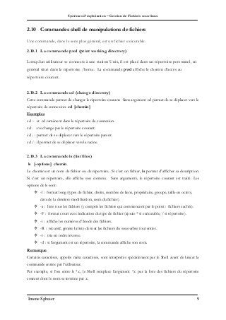 Systèmes d’exploitation – Gestion de Fichiers sous linux
Imene Sghaier 9
2.10 Commandes shell de manipulations de fichiers
Une commande, dans le sens plus général, est un fichier exécutable.
2.10.1 La commande pwd (print working directory)
Lorsqu'un utilisateur se connecte à une station Unix, il est placé dans un répertoire personnel, en
général situé dans le répertoire /home. La commande pwd affiche le chemin d'accès au
répertoire courant.
2.10.2 La commande cd (change directory)
Cette commande permet de changer le répertoire courant. Sans argument cd permet de se déplacer vers le
répertoire de connexion. cd [chemin]
Exemples
cd ~ et cd ramènent dans le répertoire de connexion.
cd . : ne change pas le répertoire courant.
cd .. : permet de se déplacer vers le répertoire parent.
cd / : il permet de se déplacer vers la racine.
2.10.3 La commande ls (list files)
ls [-options] chemin
Le chemin est un nom de fichier ou de répertoire. Si c’est un fichier, ls permet d’afficher sa description.
Si c’est un répertoire, elle affiche son contenu. Sans arguments, le répertoire courant est traité. Les
options de ls sont :
 -l : format long (types de fichier, droits, nombre de liens, propriétaire, groupe, taille en octets,
date de la dernière modification, nom du fichier).
 -a : liste tous les fichiers (y compris les fichiers qui commencent par le point : fichiers cachés).
 -F : format court avec indication du type de fichier (ajoute * si exécutable, / si répertoire).
 -i : affiche les numéros d’Inode des fichiers.
 -R : récursif, génère la liste de tout les fichiers du sous-arbre tout entier.
 -r : trie en ordre inverse.
 -d : si l’argument est un répertoire, la commande affiche son nom.
Remarque
Certains caractères, appelés méta caractères, sont interprétés spécialement par le Shell avant de lancer la
commande entrée par l’utilisateur.
Par exemple, si l’on entre ls *.c, le Shell remplace l’argument *.c par la liste des fichiers du répertoire
courant dont le nom se termine par .c.
 