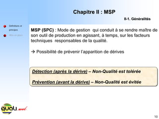 10
Définitions et
principes
Mise en place
Chapitre II : MSP
Chapitre II : MSP
II
II-
-1. G
1. Gé
én
né
éralit
ralité
és
s
Détection (après la dérive) – Non-Qualité est tolérée
Prévention (avant la dérive) – Non-Qualité est évitée
Détection (après la dérive) – Non-Qualité est tolérée
Prévention (avant la dérive) – Non-Qualité est évitée
MSP (SPC) : Mode de gestion qui conduit à se rendre maître de
son outil de production en agissant, à temps, sur les facteurs
techniques responsables de la qualité.
Æ Possibilité de prévenir l’apparition de dérives
 