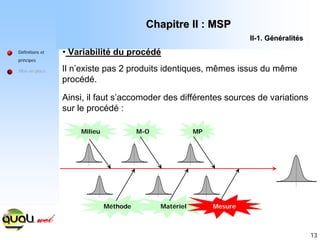 13
Définitions et
principes
Mise en place
• Variabilité du procédé
Il n’existe pas 2 produits identiques, mêmes issus du même
procédé.
Ainsi, il faut s’accomoder des différentes sources de variations
sur le procédé :
Milieu M-O MP
Méthode Matériel Mesure
Chapitre II : MSP
Chapitre II : MSP
II
II-
-1. G
1. Gé
én
né
éralit
ralité
és
s
 