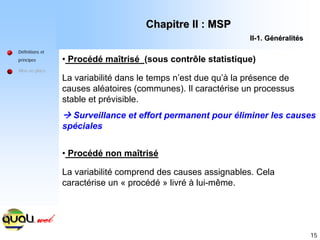 15
Définitions et
principes
Mise en place
• Procédé maîtrisé (sous contrôle statistique)
La variabilité dans le temps n’est due qu’à la présence de
causes aléatoires (communes). Il caractérise un processus
stable et prévisible.
Æ Surveillance et effort permanent pour éliminer les causes
spéciales
• Procédé non maîtrisé
La variabilité comprend des causes assignables. Cela
caractérise un « procédé » livré à lui-même.
Chapitre II : MSP
Chapitre II : MSP
II
II-
-1. G
1. Gé
én
né
éralit
ralité
és
s
 
