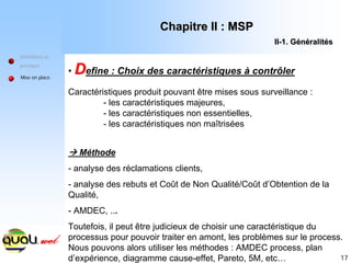 17
Définitions et
principes
Mise en place
• D
Define : Choix des caractéristiques à contrôler
Caractéristiques produit pouvant être mises sous surveillance :
- les caractéristiques majeures,
- les caractéristiques non essentielles,
- les caractéristiques non maîtrisées
Æ Méthode
- analyse des réclamations clients,
- analyse des rebuts et Coût de Non Qualité/Coût d’Obtention de la
Qualité,
- AMDEC, ...
Toutefois, il peut être judicieux de choisir une caractéristique du
processus pour pouvoir traiter en amont, les problèmes sur le process.
Nous pouvons alors utiliser les méthodes : AMDEC process, plan
d’expérience, diagramme cause-effet, Pareto, 5M, etc…
Chapitre II : MSP
Chapitre II : MSP
II
II-
-1. G
1. Gé
én
né
éralit
ralité
és
s
 