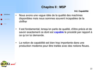 22
• Nous avons une vague idée de la qualité des machines
disponibles mais nous sommes souvent incapables de la
chiffrer
• Il est fondamental, lorsqu’on parle de qualité, d’être précis et de
savoir exactement ce dont est capable le procédé par rapport à
ce qu’on lui demande.
• La notion de capabilité est bien trop importante dans une
production moderne pour être traitée avec des notions floues.
Définitions
Capabilités
Ppm
Chapitre II : MSP
Chapitre II : MSP
II
II-
-2. Capabilit
2. Capabilité
é
 
