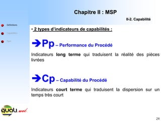 24
• 2 types d’indicateurs de capabilités :
Î
ÎPp
Pp– Performance du Procédé
Indicateurs long terme qui traduisent la réalité des pièces
livrées
Î
ÎCp
Cp– Capabilité du Procédé
Indicateurs court terme qui traduisent la dispersion sur un
temps très court
Définitions
Capabilités
Ppm
Chapitre II : MSP
Chapitre II : MSP
II
II-
-2. Capabilit
2. Capabilité
é
 