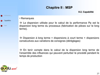 27
Définitions
Capabilités
Ppm
• Remarques
Æ La dispersion utilisée pour le calcul de la performance Pp est la
dispersion long terme du processus (fabrication de pièces sur le long
terme).
Æ Dispersion à long terme = dispersions à court terme + dispersions
consécutives aux variations de consignes (déréglages)
Æ En tenir compte dans le calcul de la dispersion long terme de
l’ensemble des influences qui peuvent perturber le procédé pendant le
temps de production
Chapitre II : MSP
Chapitre II : MSP
II
II-
-2. Capabilit
2. Capabilité
é
 