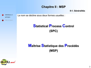 3
S
Statistical
tatistical P
Process
rocess C
Control
ontrol
(SPC)
(SPC)
M
Ma
aî
îtrise
trise S
Statistique des
tatistique des P
Proc
rocé
éd
dé
és
s
(MSP)
(MSP)
Le nom se décline sous deux formes usuelles :
Définitions et
principes
Mise en place
Chapitre II : MSP
Chapitre II : MSP
II
II-
-1. G
1. Gé
én
né
éralit
ralité
és
s
 
