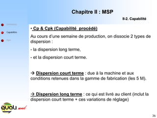 36
Définitions
Capabilités
Ppm
• Cp & Cpk (Capabilité procédé)
Au cours d’une semaine de production, on dissocie 2 types de
dispersion :
- la dispersion long terme,
- et la dispersion court terme.
Æ Dispersion court terme : due à la machine et aux
conditions retenues dans la gamme de fabrication (les 5 M).
Æ Dispersion long terme : ce qui est livré au client (inclut la
dispersion court terme + ces variations de réglage)
Chapitre II : MSP
Chapitre II : MSP
II
II-
-2. Capabilit
2. Capabilité
é
 