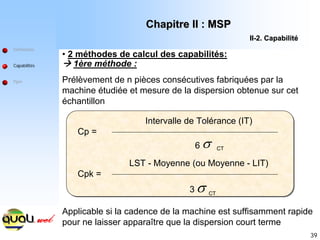 39
Définitions
Capabilités
Ppm
• 2 méthodes de calcul des capabilités:
Æ 1ère méthode :
Prélèvement de n pièces consécutives fabriquées par la
machine étudiée et mesure de la dispersion obtenue sur cet
échantillon
Cp =
Intervalle de Tolérance (IT)
6 σ CT
Cpk =
LST - Moyenne (ou Moyenne - LIT)
3 σ CT
Applicable si la cadence de la machine est suffisamment rapide
pour ne laisser apparaître que la dispersion court terme
Chapitre II : MSP
Chapitre II : MSP
II
II-
-2. Capabilit
2. Capabilité
é
 