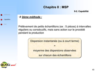 40
Æ 2ème méthode :
Prélèvement de petits échantillons (ex : 5 pièces) à intervalles
réguliers ou consécutifs, mais sans action sur le procédé
pendant la production
Définitions
Capabilités
Ppm
Dispersion instantanée (ou à court terme)
=
moyenne des dispersions observées
sur chacun des échantillons
Chapitre II : MSP
Chapitre II : MSP
II
II-
-2. Capabilit
2. Capabilité
é
Dispersion instantanée (ou à court terme)
=
moyenne des dispersions observées
sur chacun des échantillons
 