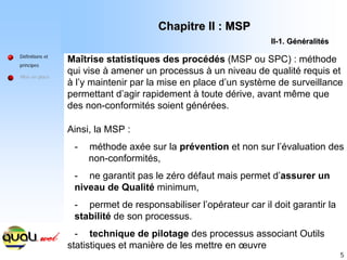 5
Maîtrise statistiques des procédés (MSP ou SPC) : méthode
qui vise à amener un processus à un niveau de qualité requis et
à l’y maintenir par la mise en place d’un système de surveillance
permettant d’agir rapidement à toute dérive, avant même que
des non-conformités soient générées.
Définitions et
principes
Mise en place
Ainsi, la MSP :
- méthode axée sur la prévention et non sur l’évaluation des
non-conformités,
- ne garantit pas le zéro défaut mais permet d’assurer un
niveau de Qualité minimum,
- permet de responsabiliser l’opérateur car il doit garantir la
stabilité de son processus.
- technique de pilotage des processus associant Outils
statistiques et manière de les mettre en œuvre
Chapitre II : MSP
Chapitre II : MSP
II
II-
-1. G
1. Gé
én
né
éralit
ralité
és
s
 