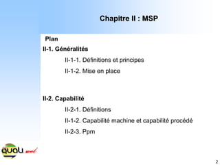 2
Chapitre II : MSP
Chapitre II : MSP
Plan
II-1. Généralités
II-1-1. Définitions et principes
II-1-2. Mise en place
II-2. Capabilité
II-2-1. Définitions
II-1-2. Capabilité machine et capabilité procédé
II-2-3. Ppm
 