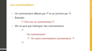 Concepts
de
base
de
langage
C
Les commentaires
– Un commentaire débute par /* et se termine par */.
– Exemple :
/* Ceci est un commentaire */
– On ne peut pas imbriquer des commentaires.
/*
Un commentaire
/* Un autre commentaire commentaire */
*/
 