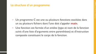 Concepts
de
base
de
langage
C
La structure d’un programme
– Un programme C est une ou plusieurs fonctions stockées dans
un ou plusieurs fichiers dont l'une doit s'appeler main.
– Une fonction est formée d’un entête (type et nom de la fonction
suivis d’une liste d’arguments entre parenthèses) et d’instruction
composée constituant le corps de la fonction.
 