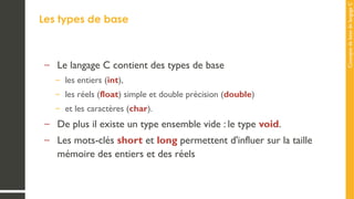 Concepts
de
base
de
langage
C
Les types de base
– Le langage C contient des types de base
– les entiers (int),
– les réels (float) simple et double précision (double)
– et les caractères (char).
– De plus il existe un type ensemble vide : le type void.
– Les mots-clés short et long permettent d'influer sur la taille
mémoire des entiers et des réels
 