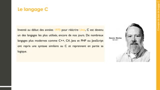 Concepts
de
base
de
langage
C
Le langage C
Inventé au début des années 1970 pour réécrire Unix, C est devenu
un des langages les plus utilisés, encore de nos jours. De nombreux
langages plus modernes comme C++, C#, Java et PHP ou JavaScript
ont repris une syntaxe similaire au C et reprennent en partie sa
logique.
 