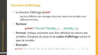 Concepts
de
base
de
langage
C
Fonctions d'affichage
•
Les
fonctions
d’entrées
/sorties
standards
– La fonction d'affichage: printf
permet d'afficher des messages et/ou des valeurs de variables sous
différents formats.
– Syntaxe :
printf ( "Format", Variable_1, … ,Variable_n );
– Format : Indique comment vont être affichées les valeurs des
variables. Composé de texte et de codes d'affichage suivant le
type de variable.
– Exemple :
printf("La valeur de %d au carré est égale à %d", i , i*i );
 
