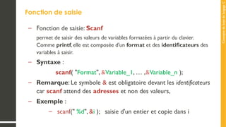 Concepts
de
base
de
langage
C
Fonction de saisie
– Fonction de saisie: Scanf
permet de saisir des valeurs de variables formatées à partir du clavier.
Comme printf, elle est composée d'un format et des identificateurs des
variables à saisir.
– Syntaxe :
scanf( "Format", &Variable_1, … ,&Variable_n );
– Remarque: Le symbole & est obligatoire devant les identificateurs
car scanf attend des adresses et non des valeurs,
– Exemple :
– scanf(" %d", &i ); saisie d'un entier et copie dans i
 