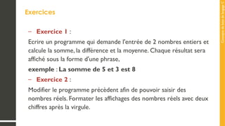 Concepts
de
base
de
langage
C
Exercices
– Exercice 1 :
Ecrire un programme qui demande l'entrée de 2 nombres entiers et
calcule la somme, la différence et la moyenne. Chaque résultat sera
affiché sous la forme d'une phrase,
exemple : La somme de 5 et 3 est 8
– Exercice 2 :
Modifier le programme précèdent afin de pouvoir saisir des
nombres réels. Formater les affichages des nombres réels avec deux
chiffres après la virgule.
 