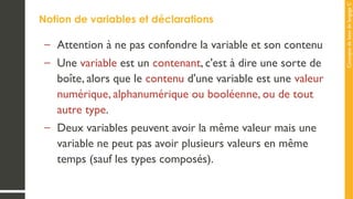 Concepts
de
base
de
langage
C
Notion de variables et déclarations
– Attention à ne pas confondre la variable et son contenu
– Une variable est un contenant, c'est à dire une sorte de
boîte, alors que le contenu d'une variable est une valeur
numérique, alphanumérique ou booléenne, ou de tout
autre type.
– Deux variables peuvent avoir la même valeur mais une
variable ne peut pas avoir plusieurs valeurs en même
temps (sauf les types composés).
 