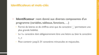 Concepts
de
base
de
langage
C
Identificateurs et mots-clés
– Identificateur : nom donné aux diverses composantes d'un
programme (variables, tableaux, fonctions, …)
– Formé de lettres et de chiffres ainsi que du caractère ‘_’ permettant une
plus grande lisibilité.
– Le 1er caractère doit obligatoirement être une lettre ou bien le caractère
«_»
– Peut contenir jusqu'à 31 caractères minuscules et majuscules.
 