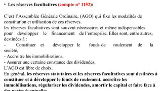 • Les réserves facultatives (compte n° 1152):
C’est l’Assemblée Générale Ordinaire, (AGO) qui fixe les modalités de
constitution et utilisation de ces réserves.
les réserves facultatives sont souvent nécessaires et même indispensables
pour développer le financement de l’entreprise. Elles sont, entre autres,
destinées à :
- Constituer et développer le fonds de roulement de la
société,
- Accroitre les immobilisations,
- Assurer une certaine constance des dividendes,
L’AGO est libre de choix.
En général, les réserves statutaires et les réserves facultatives sont destinées à
constituer et à développer le fonds de roulement, accroître les
immobilisations, régulariser les dividendes, amortir le capital et faire face à
 