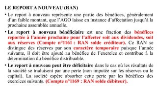 LE REPORT A NOUVEAU (RAN)
• Le report à nouveau représente une partie des bénéfices, généralement
d’un faible montant, que l’AGO laisse en instance d’affectation jusqu’à la
prochaine assemblée annuelle.
• Le report à nouveau bénéficiaire est une fraction des bénéfices
reportée à l’année prochaine pour l’affecter soit aux dividendes, soit
aux réserves (Compte n°1161 : RAN solde créditeur). Ce RAN se
distingue des réserves par son caractère temporaire puisque l’année
suivante, il doit être ajouté au bénéfice de l’exercice et contribue à la
détermination du bénéfice distribuable.
• Le report à nouveau peut être déficitaire dans le cas où les résultats de
la société se traduisent par une perte (non imputée sur les réserves ou le
capital). La société espère absorber cette perte par les bénéfices des
exercices suivants. (Compte n°1169 : RAN solde débiteur).
 