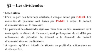 §2 – Les dividendes
• I-Définition
• C’est la part des bénéfices attribuée à chaque action par l’AGO. Les
modalités de paiement sont fixées par l’AGO, à défaut le conseil
d’administration ou le directoire.
• Le paiement des dividendes doit avoir lieu dans un délai maximum de 9
mois après la clôture de l’exercice, sauf prolongation de ce délai par
ordonnance du président du tribunal à la demande du conseil
d’administration ou du directoire.
• A signaler qu’il est interdit de stipuler au profit des actionnaires un
dividende fixe.
 