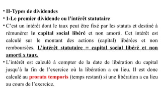 • II-Types de dividendes
• 1-Le premier dividende ou l’intérêt statutaire
• C’est un intérêt dont le taux peut être fixé par les statuts et destiné à
rémunérer le capital social libéré et non amorti. Cet intérêt est
calculé sur le montant des actions (capital) libérées et non
remboursées. L’intérêt statutaire = capital social libéré et non
amorti x taux.
• L’intérêt est calculé à compter de la date de libération du capital
jusqu’à la fin de l’exercice où la libération a eu lieu. Il est donc
calculé au prorata temporis (temps restant) si une libération a eu lieu
au cours de l’exercice.
 