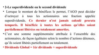 • 2-Le superdividende ou le second dividende
• Lorsque le montant de bénéfices le permet, l’AGO peut décider
d’octroyer à tous les actionnaires une fraction appelée
superdividende. Ce dernier n’est jamais calculé prorata
temporis. Il bénéficie à toutes les actions qu’elles soient
partiellement libérées ou totalement amorties.
• C’est une somme supplémentaire attribuée à l’ensemble des
actionnaires, de façon égalitaire selon le nombre d’actions détenues,
qu’ils soient libérés partiellement ou totalement.
• Dividende Global = 1èr dividende + superdividende
 