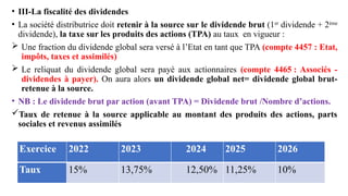 • III-La fiscalité des dividendes
• La société distributrice doit retenir à la source sur le dividende brut (1er
dividende + 2ème
dividende), la taxe sur les produits des actions (TPA) au taux en vigueur :
 Une fraction du dividende global sera versé à l’Etat en tant que TPA (compte 4457 : Etat,
impôts, taxes et assimilés)
 Le reliquat du dividende global sera payé aux actionnaires (compte 4465 : Associés -
dividendes à payer). On aura alors un dividende global net= dividende global brut-
retenue à la source.
• NB : Le dividende brut par action (avant TPA) = Dividende brut /Nombre d’actions.
Taux de retenue à la source applicable au montant des produits des actions, parts
sociales et revenus assimilés
 