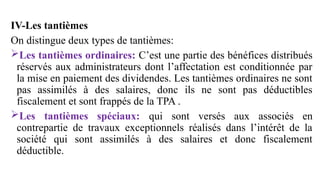 IV-Les tantièmes
On distingue deux types de tantièmes:
Les tantièmes ordinaires: C’est une partie des bénéfices distribués
réservés aux administrateurs dont l’affectation est conditionnée par
la mise en paiement des dividendes. Les tantièmes ordinaires ne sont
pas assimilés à des salaires, donc ils ne sont pas déductibles
fiscalement et sont frappés de la TPA .
Les tantièmes spéciaux: qui sont versés aux associés en
contrepartie de travaux exceptionnels réalisés dans l’intérêt de la
société qui sont assimilés à des salaires et donc fiscalement
déductible.
 