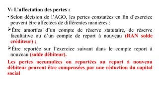V- L’affectation des pertes :
• Selon décision de l’AGO, les pertes constatées en fin d’exercice
peuvent être affectées de différentes manières :
Être amorties d’un compte de réserve statutaire, de réserve
facultative ou d’un compte de report à nouveau (RAN solde
créditeur) ;
Être reportée sur l’exercice suivant dans le compte report à
nouveau (solde débiteur).
Les pertes accumulées ou reportées au report à nouveau
débiteur peuvent être compensées par une réduction du capital
social
 