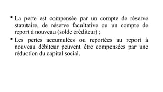  La perte est compensée par un compte de réserve
statutaire, de réserve facultative ou un compte de
report à nouveau (solde créditeur) ;
 Les pertes accumulées ou reportées au report à
nouveau débiteur peuvent être compensées par une
réduction du capital social.
 
