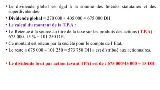 • Le dividende global est égal à la somme des Intérêts statutaires et des
superdividendes
• Dividende global = 270 000 + 405 000 = 675 000 DH
• Le calcul du montant de la T.P.A :
• La Retenue à la source au titre de la taxe sur les produits des actions (T.P.A) :
675 000. 15 % = 101 250 DH.
• Ce montant est retenu par la société pour le compte de l’Etat.
• Le reste « 675 000 – 101 250 = 573 750 DH » est distribué aux actionnaires.
• Le dividende brut par action (avant TPA) est de : 675 000/45 000 = 15 DH
 