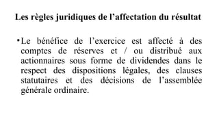 Les règles juridiques de l’affectation du résultat
•Le bénéfice de l’exercice est affecté à des
comptes de réserves et / ou distribué aux
actionnaires sous forme de dividendes dans le
respect des dispositions légales, des clauses
statutaires et des décisions de l’assemblée
générale ordinaire.
 