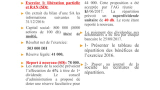 ▶ Exercice 1: libération partielle
et RAN (SD):
▶ On extrait du bilan d’une SA les
informations suivantes le
31/12/2016:
▶ Capital
actions
moitié,
social: 800 000 (8000
de 100 dh)
▶ Résultat net de l’exercice:
503 000 DH
▶ Réserve légale: 41 000,
▶ Les statuts de la société prévoient
l’affectation de 6% à titre de 1er
dividende. Le conseil
d’administration a proposé de
doter une réserve facultative pour
44 000. Cette proposition a été
acceptée par l’AG réunie
le
15/06/2017. La répartition
prévoit un superdividende
unitaire de 40 dh. Le reste étant
reporté à nouveau.
libéré de▶ Le paiement des dividendes aux
actionnaires a eu lieu par chèque
bancaire le 25/08/2017.
▶ 1- Présenter le tableau de
répartition des bénéfices de
l’exercice 2016.
▶ Report à nouveau (SD): 78 000. ▶ 2- Passer au journal de la
société les écritures de
répartition.
 