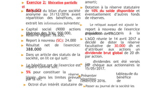 ▶ Exercice 2: libération partielle
et
RAN (SC)
▶ Du passif du bilan d'une société
anonyme au 31/12/2016 avant
répartition des bénéfices, on
▶ Réserve légale: 78.600,
▶ Report à nouveau (SC): 24.000
▶ Résultat net de l'exercice:
388.000
▶ Dans un article des statuts de la
société, on lit ce qui suit:
réparti comme suit:
▶ 5% pour constituer la
par la loi;
amorti;
▶ Dotation à la réserve statutaire
de 10% du solde disponible et
éventuellement d’autres fonds
de réserves.
extrait les informations suivantes:▶ Le reliquat auquel est ajouté le
▶ Capital social (9000 actions report à nouveau de l'exercice
libérées des 3/4): 900.000, précédent est mis à la
disposition de l’AGO.
▶ L'AGO réunie le 14 avril 2017 a
décidé de doter la réserve
facultative de 30.000 dh et
d’attribuer aux actions un
dividende brut global de 20 dh
par action.
▶ Le bénéfice net de l'exercice est▶ Les
dividendes ont été versés
par chèque aux actionnaires le
15/05/2017.
réserve▶Présenter
le
légale dans les limites prévuesrépartition
tableaude du
bénéfice
de
l'exercice 2016.
▶ Octroi d'un intérêt statutaire de ▶Passer au journal de la société les
 