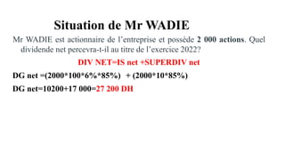 Situation de Mr WADIE
Mr WADIE est actionnaire de l’entreprise et possède 2 000 actions. Quel
dividende net percevra-t-il au titre de l’exercice 2022?
DIV NET=IS net +SUPERDIV net
DG net =(2000*100*6%*85%) + (2000*10*85%)
DG net=10200+17 000=27 200 DH
 