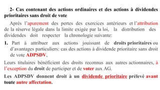 2- Cas contenant des actions ordinaires et des actions à dividendes
prioritaires sans droit de vote
Après l’apurement des pertes des exercices antérieurs et l’attribution
de la réserve légale dans la limite exigée par la loi, la distribution des
dividendes doit respecter la chronologie suivante:
1. Part à attribuer aux actions jouissant de droits prioritaires ou
d’avantages particuliers: cas des actions à dividende prioritaire sans droit
de vote ADPSDV,
Leurs titulaires bénéficient des droits reconnus aux autres actionnaires, à
l’exception du droit de participer et de voter aux AG.
Les ADPSDV donnent droit à un dividende prioritaire prélevé avant
toute autre affectation.
 