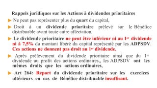 Rappels juridiques sur les Actions à dividendes prioritaires
▶ Ne peut pas représenter plus du quart du capital,
▶ Droit à un dividende prioritaire prélevé sur le Bénéfice
distribuable avant toute autre affectation,
▶ Le dividende prioritaire ne peut être inférieur ni au 1er dividende
ni à 7,5% du montant libéré du capital représenté par les ADPSDV.
Ces actions ne donnent pas droit au 1er dividende.
▶ Après prélèvement du dividende prioritaire ainsi que du 1er
dividende au profit des actions ordinaires,, les ADPSDV ont les
mêmes droits que les actions ordinaires,
▶ Art 264: Report du dividende prioritaire sur les exercices
ultérieurs en cas de Bénéfice distribuable insuffisant.
 