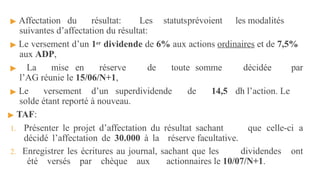 ▶ Affectation du résultat: Les statutsprévoient les modalités
suivantes d’affectation du résultat:
▶ Le versement d’un 1er dividende de 6% aux actions ordinaires et de 7,5%
aux ADP,
▶ La mise en réserve de toute somme décidée par
l’AG réunie le 15/06/N+1,
▶ Le versement d’un superdividende de 14,5 dh l’action. Le
solde étant reporté à nouveau.
▶ TAF:
1. Présenter le projet d’affectation du résultat sachant que celle-ci a
décidé l’affectation de 30.000 à la réserve facultative.
2. Enregistrer les écritures au journal, sachant que les dividendes ont
été versés par chèque aux actionnaires le 10/07/N+1.
 