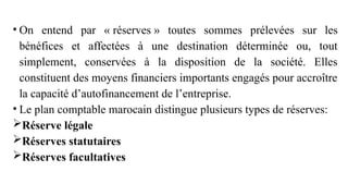 • On entend par « réserves » toutes sommes prélevées sur les
bénéfices et affectées à une destination déterminée ou, tout
simplement, conservées à la disposition de la société. Elles
constituent des moyens financiers importants engagés pour accroître
la capacité d’autofinancement de l’entreprise.
• Le plan comptable marocain distingue plusieurs types de réserves:
Réserve légale
Réserves statutaires
Réserves facultatives
 
