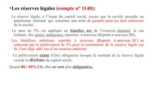 •Les réserves légales (compte n° 1140):
La réserve légale, à l’instar du capital social, assure que la société possède un
patrimoine minimal qui constitue une sorte de garantie pour les tiers créanciers
de la société.
Le taux de 5% est appliqué au bénéfice net de l’exercice diminué, le cas
échéant, des pertes antérieures reportées à nouveau (Reports à nouveau SD).
Les bénéfices antérieurs reportés à nouveau (Reports à nouveau SC) ne
subissent pas le prélèvement de 5% pour la constitution de la réserve légale car
ils l’ont déjà subi lors d’un exercice antérieur.
Ce prélèvement cesse d’être obligatoire lorsque le montant de la réserve légale
excède le dixième du capital social.
Quand RL=10% CS, elles ne sont plus obligatoires.
 
