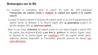 Remarques sur la RL
Le montant à considérer pour le calcul du seuil de 10% comprend
l’intégralité du capital social y compris le capital non appelé et le capital
amorti
Lorsque la réserve atteint le dixième du capital social et en cas d’augmentation du
capital social, la dotation à la réserve légale doit se poursuivre jusqu’à ce
qu’elle atteigne 10% du nouveau capital.
Dans le cas d’une réduction du capital social et si la réserve légale a atteint 10%
du capital, non seulement il n’y a pas lieu de prélever la réserve légale, mais
la fraction de la réserve légale qui excéderait 10% du capital social après
réduction, devient disponible et l’assemblée générale pourrait lui donner une
autre affectation.
 