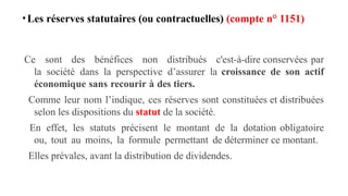 •Les réserves statutaires (ou contractuelles) (compte n° 1151)
Ce sont des bénéfices non distribués c'est-à-dire conservées par
la société dans la perspective d’assurer la croissance de son actif
économique sans recourir à des tiers.
Comme leur nom l’indique, ces réserves sont constituées et distribuées
selon les dispositions du statut de la société.
En effet, les statuts précisent le montant de la dotation obligatoire
ou, tout au moins, la formule permettant de déterminer ce montant.
Elles prévales, avant la distribution de dividendes.
 