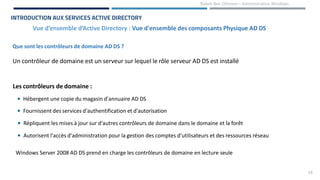 18
Rabeb Ben Othmen – Administration Windows
Vue d’ensemble d’Active Directory : Vue d'ensemble des composants Physique AD DS
INTRODUCTION AUX SERVICES ACTIVE DIRECTORY
Que sont les contrôleurs de domaine AD DS ?
Un contrôleur de domaine est un serveur sur lequel le rôle serveur AD DS est installé
Les contrôleurs de domaine :
• Hébergent une copie du magasin d'annuaire AD DS
• Fournissent des services d'authentification et d'autorisation
• Répliquent les mises à jour sur d'autres contrôleurs de domaine dans le domaine et la forêt
• Autorisent l'accès d'administration pour la gestion des comptes d'utilisateurs et des ressources réseau
Windows Server 2008 AD DS prend en charge les contrôleurs de domaine en lecture seule
 
