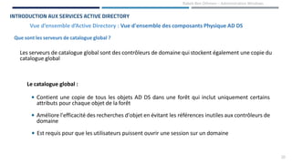 20
Rabeb Ben Othmen – Administration Windows
Que sont les serveurs de catalogue global ?
Vue d’ensemble d’Active Directory : Vue d'ensemble des composants Physique AD DS
INTRODUCTION AUX SERVICES ACTIVE DIRECTORY
Les serveurs de catalogue global sont des contrôleurs de domaine qui stockent également une copie du
catalogue global
Le catalogue global :
• Contient une copie de tous les objets AD DS dans une forêt qui inclut uniquement certains
attributs pour chaque objet de la forêt
• Améliore l'efficacité des recherches d'objet en évitant les références inutiles aux contrôleurs de
domaine
• Est requis pour que les utilisateurs puissent ouvrir une session sur un domaine
 
