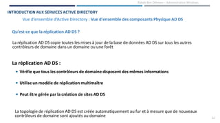 22
Rabeb Ben Othmen – Administration Windows
Vue d’ensemble d’Active Directory : Vue d'ensemble des composants Physique AD DS
INTRODUCTION AUX SERVICES ACTIVE DIRECTORY
Qu'est-ce que la réplication AD DS ?
La réplication AD DS copie toutes les mises à jour de la base de données AD DS sur tous les autres
contrôleurs de domaine dans un domaine ou une forêt
La réplication AD DS :
• Vérifie que tous les contrôleurs de domaine disposent des mêmes informations
• Utilise un modèle de réplication multimaître
• Peut être gérée par la création de sites AD DS
La topologie de réplication AD DS est créée automatiquement au fur et à mesure que de nouveaux
contrôleurs de domaine sont ajoutés au domaine
 