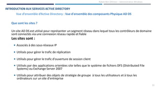 23
Rabeb Ben Othmen – Administration Windows
Vue d’ensemble d’Active Directory : Vue d'ensemble des composants Physique AD DS
INTRODUCTION AUX SERVICES ACTIVE DIRECTORY
Que sont les sites ?
Un site AD DS est utilisé pour représenter un segment réseau dans lequel tous les contrôleurs de domaine
sont connectés via une connexion réseau rapide et fiable
Les sites sont :
• Associés à des sous-réseaux IP
• Utilisés pour gérer le trafic de réplication
• Utilisés pour gérer le trafic d'ouverture de session client
• Utilisés par des applications orientées site telles que le système de fichiers DFS (Distributed File
Systems) ou Exchange Server 2007
• Utilisés pour attribuer des objets de stratégie de groupe à tous les utilisateurs et à tous les
ordinateurs sur un site d'entreprise
 