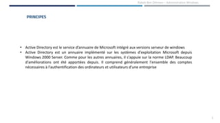 PRINCIPES
1
• Active Directory est le service d’annuaire de Microsoft intégré aux versions serveur de windows
• Active Directory est un annuaire implémenté sur les systèmes d'exploitation Microsoft depuis
Windows 2000 Server. Comme pour les autres annuaires, il s'appuie sur la norme LDAP. Beaucoup
d'améliorations ont été apportées depuis. Il comprend généralement l'ensemble des comptes
nécessaires à l'authentification des ordinateurs et utilisateurs d'une entreprise
Rabeb Ben Othmen – Administration Windows
 
